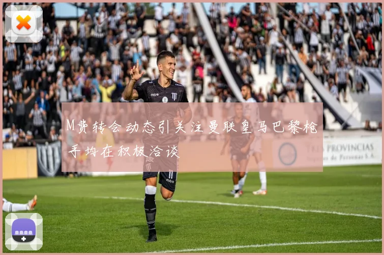 M费转会动态引关注曼联皇马巴黎枪手均在积极洽谈