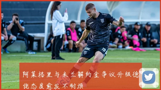 阿莱格里与米兰解约金争议升级德佬态度愈发不耐烦