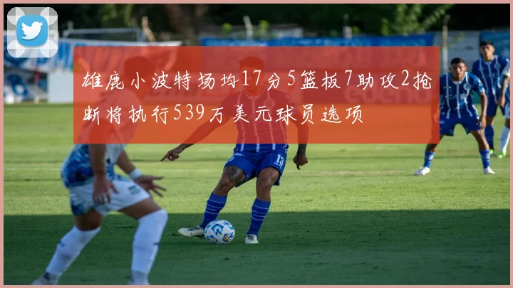 雄鹿小波特场均17分5篮板7助攻2抢断将执行539万美元球员选项