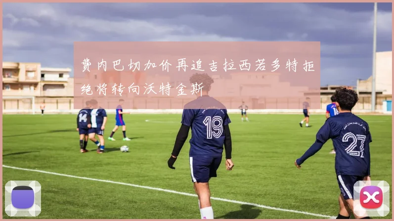 费内巴切加价再追吉拉西若多特拒绝将转向沃特金斯