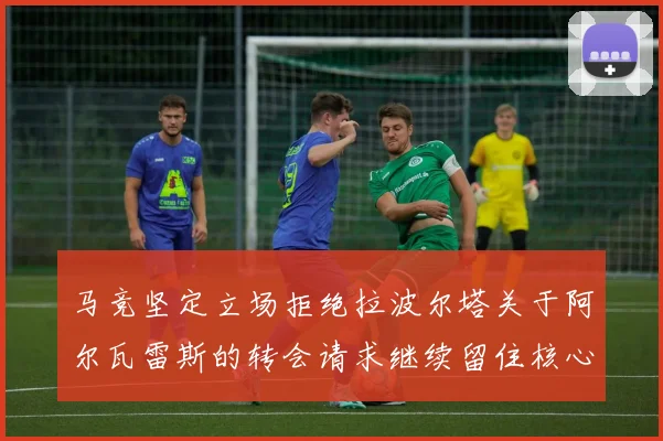 马竞坚定立场拒绝拉波尔塔关于阿尔瓦雷斯的转会请求继续留住核心球员