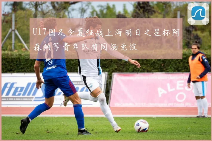 U17国足今夏征战上海明日之星杯阿森纳等青年队将同场竞技