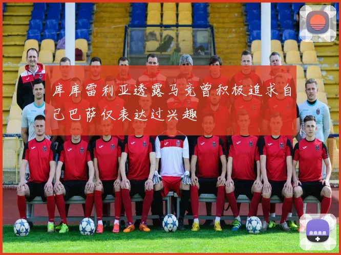 库库雷利亚透露马竞曾积极追求自己巴萨仅表达过兴趣