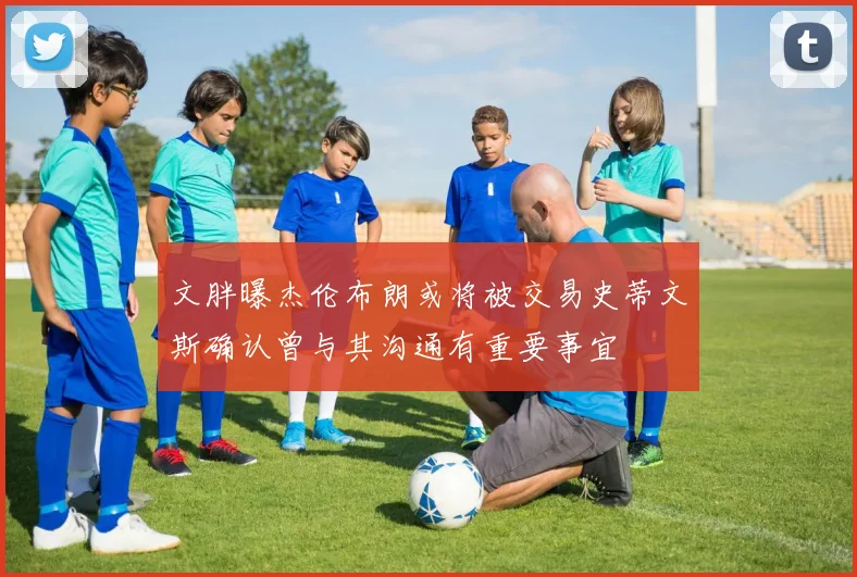 文胖曝杰伦布朗或将被交易史蒂文斯确认曾与其沟通有重要事宜